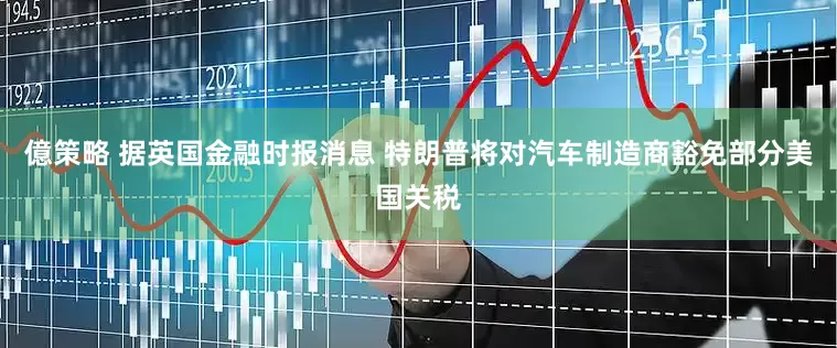 億策略 据英国金融时报消息 特朗普将对汽车制造商豁免部分美国关税