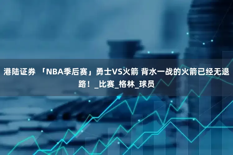 港陆证券 「NBA季后赛」勇士VS火箭 背水一战的火箭已经无退路！_比赛_格林_球员