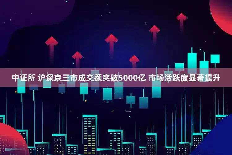 中证所 沪深京三市成交额突破5000亿 市场活跃度显著提升