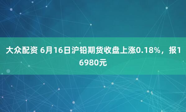 大众配资 6月16日沪铅期货收盘上涨0.18%，报16980元