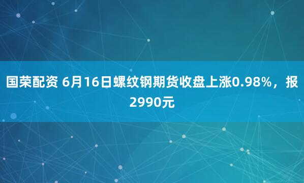 国荣配资 6月16日螺纹钢期货收盘上涨0.98%，报2990元