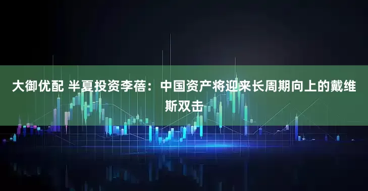 大御优配 半夏投资李蓓：中国资产将迎来长周期向上的戴维斯双击