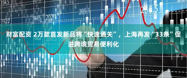 财富配资 2万款首发新品将“快速通关”，上海再发“33条”促进跨境贸易便利化