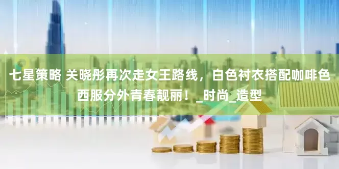七星策略 关晓彤再次走女王路线，白色衬衣搭配咖啡色西服分外青春靓丽！_时尚_造型