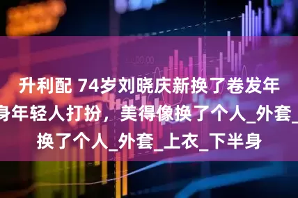 升利配 74岁刘晓庆新换了卷发年轻35岁，一身年轻人打扮，美得像换了个人_外套_上衣_下半身