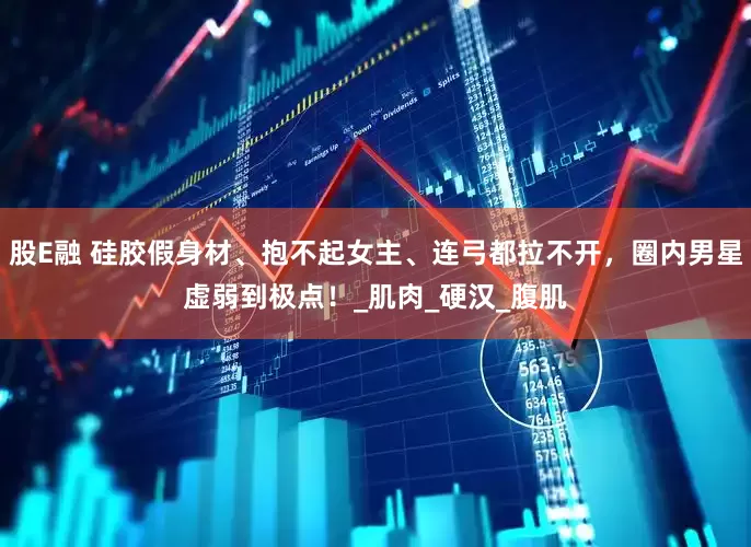 股E融 硅胶假身材、抱不起女主、连弓都拉不开，圈内男星虚弱到极点！_肌肉_硬汉_腹肌