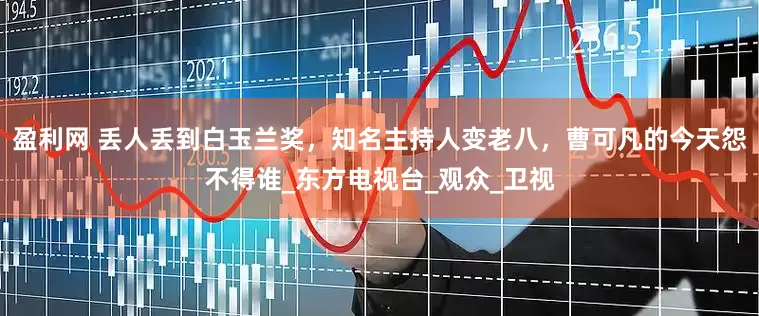 盈利网 丢人丢到白玉兰奖，知名主持人变老八，曹可凡的今天怨不得谁_东方电视台_观众_卫视