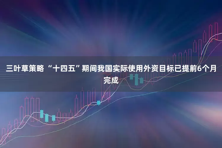 三叶草策略 “十四五”期间我国实际使用外资目标已提前6个月完成