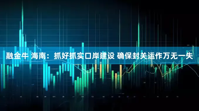 融金牛 海南：抓好抓实口岸建设 确保封关运作万无一失