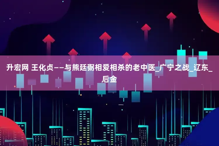 升宏网 王化贞——与熊廷弼相爱相杀的老中医_广宁之战_辽东_后金