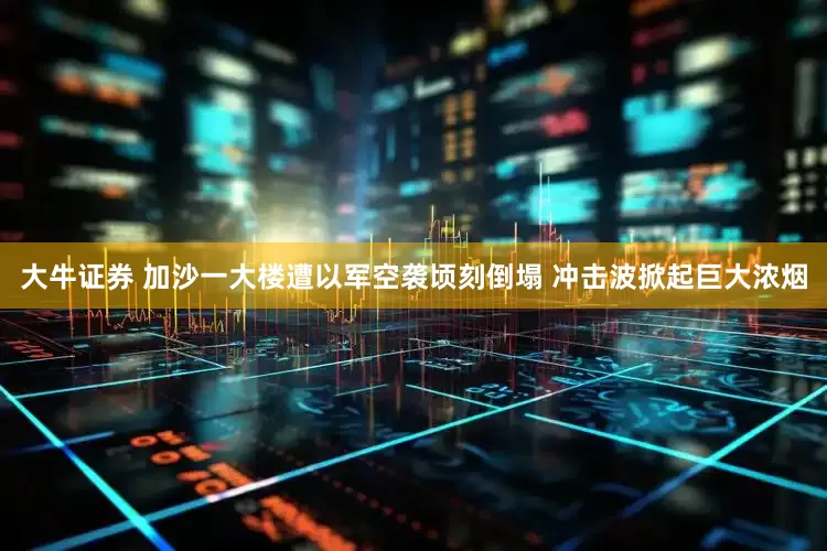 大牛证券 加沙一大楼遭以军空袭顷刻倒塌 冲击波掀起巨大浓烟