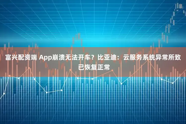 富兴配资端 App崩溃无法开车？比亚迪：云服务系统异常所致 已恢复正常