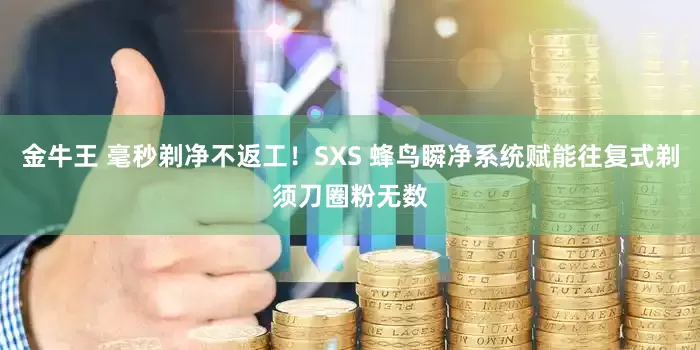 金牛王 毫秒剃净不返工！SXS 蜂鸟瞬净系统赋能往复式剃须刀圈粉无数