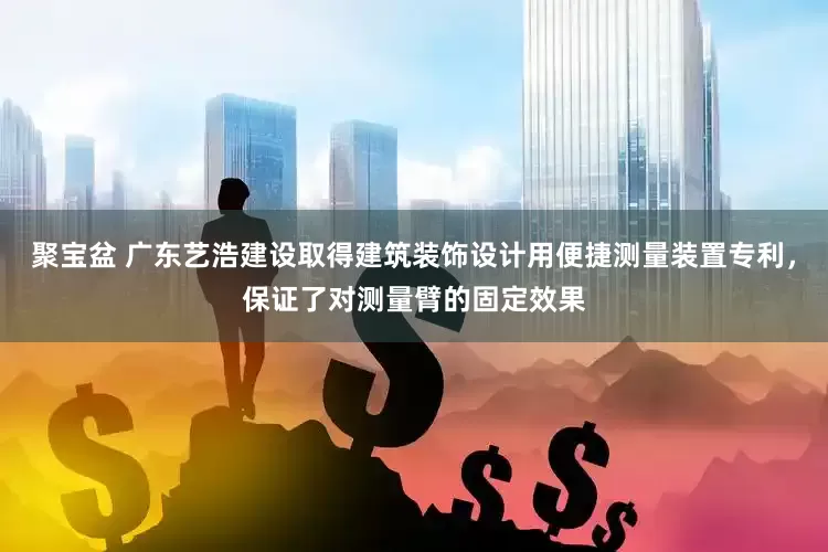 聚宝盆 广东艺浩建设取得建筑装饰设计用便捷测量装置专利，保证了对测量臂的固定效果