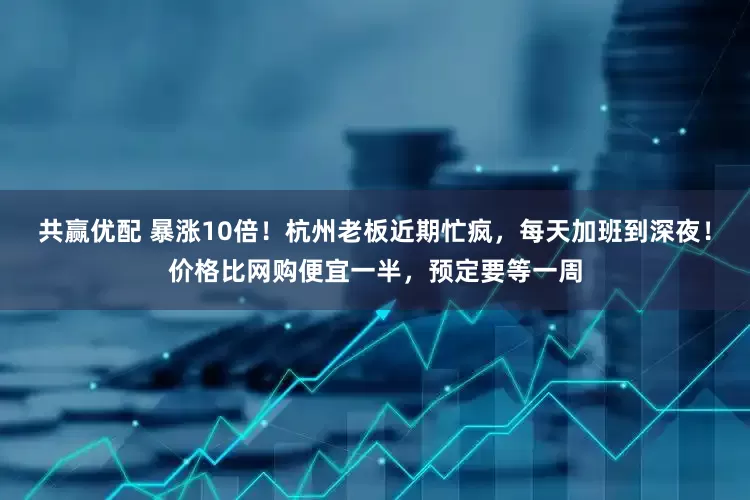 共赢优配 暴涨10倍！杭州老板近期忙疯，每天加班到深夜！价格比网购便宜一半，预定要等一周
