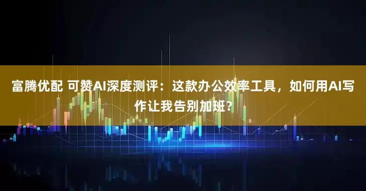 富腾优配 可赞AI深度测评:这款办公效率工具,如何用AI写作让我告别加班?