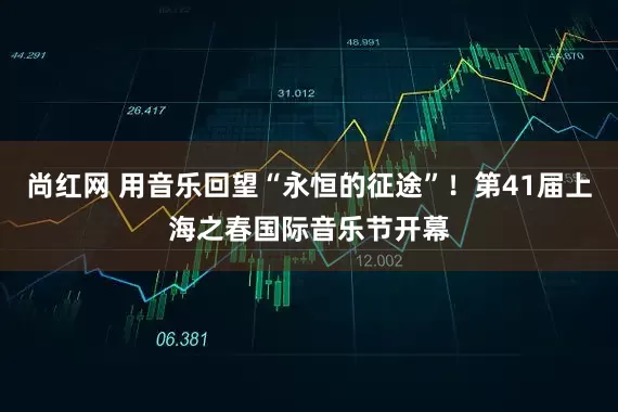 尚红网 用音乐回望“永恒的征途”!第41届上海之春国际音乐节开幕